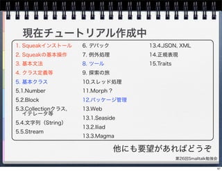 第26回Smalltalk勉強会
現在チュートリアル作成中
1. Squeakインストール
2. Squeakの基本操作
3. 基本文法
4. クラス定義等
5. 基本クラス
5.1.Number
5.2.Block
5.3.Collectionクラス,
イテレータ等
5.4.文字列（String）
5.5.Stream
6. デバック
7. 例外処理
8. ツール
9. 探索の旅
10.スレッド処理
11.Morph ?
12.パッケージ管理
13.Web
13.1.Seaside
13.2.Iliad
13.3.Magma
13.4.JSON, XML
14.正規表現
15.Traits
他にも要望があればどうぞ
67
 