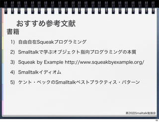 第26回Smalltalk勉強会
おすすめ参考文献
1) 自由自在Squeakプログラミング
2) Smalltalkで学ぶオブジェクト指向プログラミングの本質
3) Squeak by Example http://www.squeakbyexample.org/
4) Smalltalkイディオム
5) ケント・ベックのSmalltalkベストプラクティス・パターン
書籍
69
 