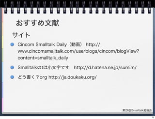 第26回Smalltalk勉強会
おすすめ文献
Cincom Smalltalk Daily（動画） http://
www.cincomsmalltalk.com/userblogs/cincom/blogView?
content=smalltalk_daily
Smalltalkのtは小文字です http://d.hatena.ne.jp/sumim/
どう書く？org http://ja.doukaku.org/
サイト
70
 