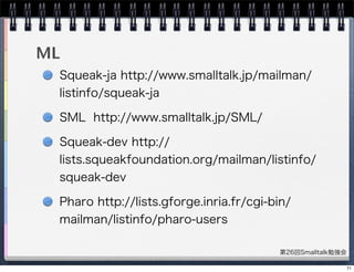 第26回Smalltalk勉強会
ML
Squeak-ja http://www.smalltalk.jp/mailman/
listinfo/squeak-ja
SML http://www.smalltalk.jp/SML/
Squeak-dev http://
lists.squeakfoundation.org/mailman/listinfo/
squeak-dev
Pharo http://lists.gforge.inria.fr/cgi-bin/
mailman/listinfo/pharo-users
71
 