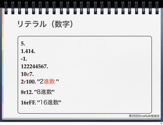 第26回Smalltalk勉強会
リテラル（数字）
5.
1.414.
-1.
122244567.
10e7.
2r100. "2進数 "
8r12. "8進数"
16rFF. "16進数"
8
 