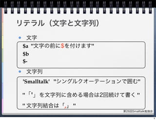 第26回Smalltalk勉強会
文字
文字列
リテラル（文字と文字列）
$a "文字の前に$を付けます"
$b
$-
'Smalltalk' "シングルクオーテーションで囲む"
"「'」を文字列に含める場合は2回続けて書く "
" 文字列結合は「,」 "
9
 