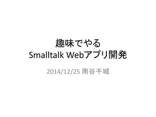 趣味でやる
Smalltalk Webアプリ開発
2014/12/25 南谷千城
 
