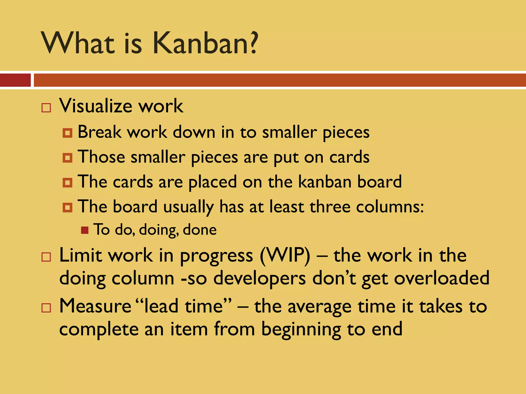 What is Kanban?
   Visualize work
     Break work down in to smaller pieces
     Those smaller pieces are put on cards
     The cards are placed on the kanban board
     The board usually has at least three columns:
       To   do, doing, done
   Limit work in progress (WIP) – the work in the
    doing column -so developers don’t get overloaded
   Measure “lead time” – the average time it takes to
    complete an item from beginning to end
 