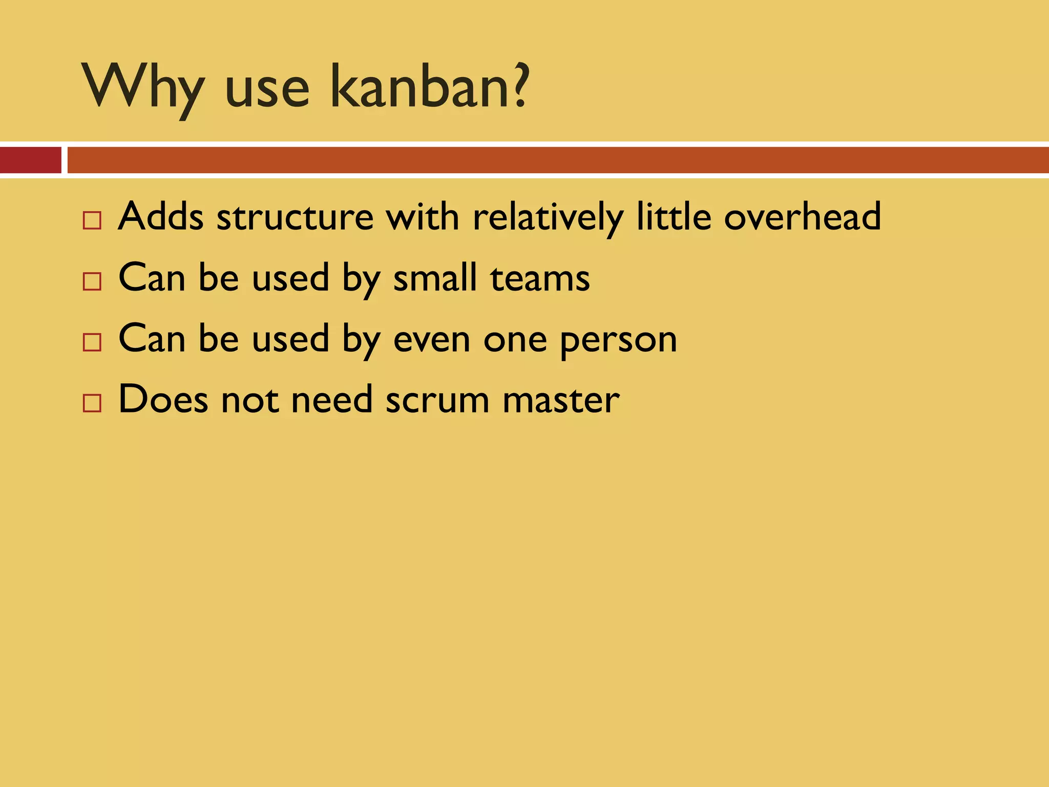 Why use kanban?
   Adds structure with relatively little overhead
   Can be used by small teams
   Can be used by even one person
   Does not need scrum master
 