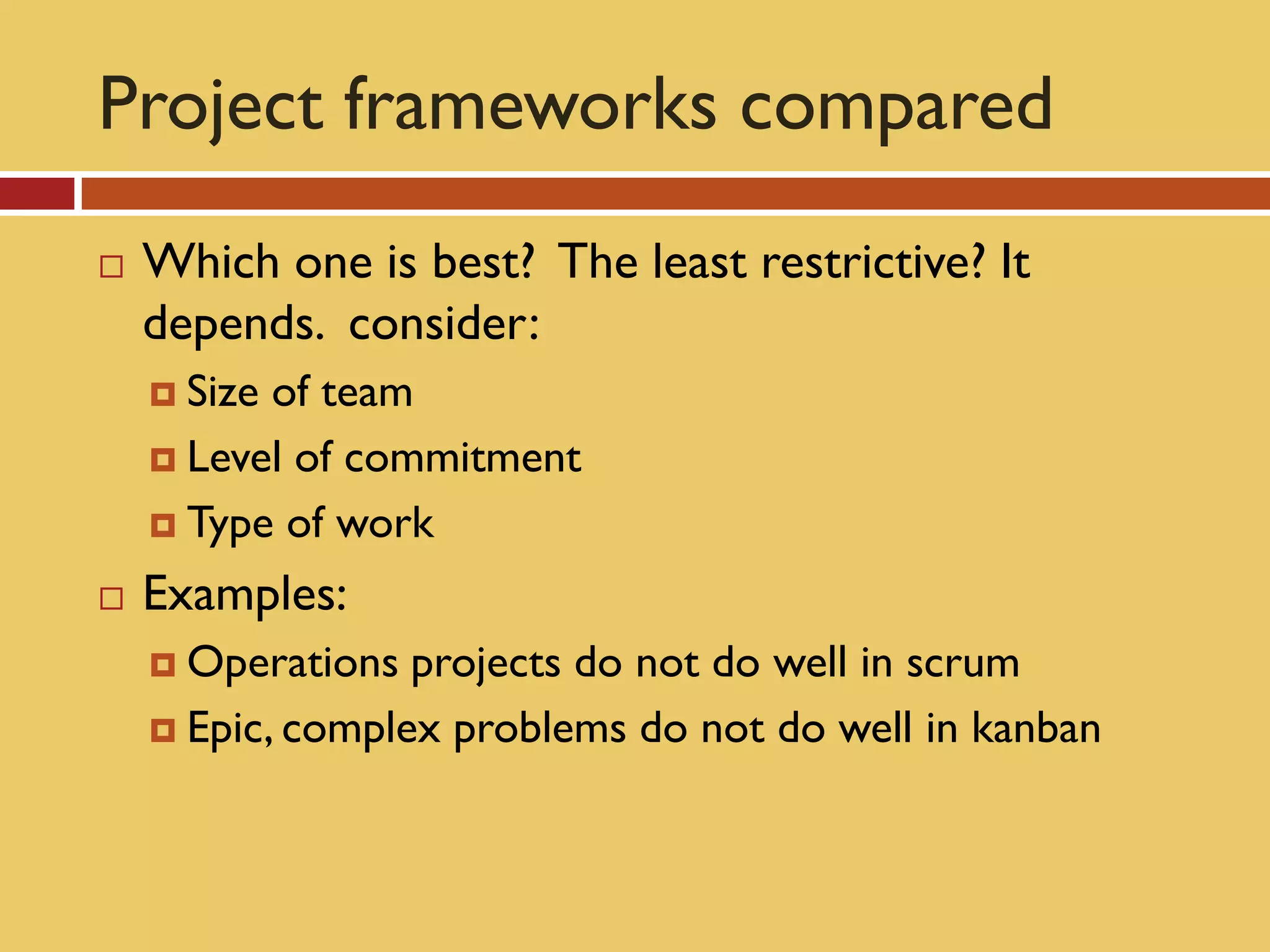 Project frameworks compared
   Which one is best? The least restrictive? It
    depends. consider:
     Sizeof team
     Level of commitment

     Type of work

   Examples:
     Operations  projects do not do well in scrum
     Epic, complex problems do not do well in kanban
 