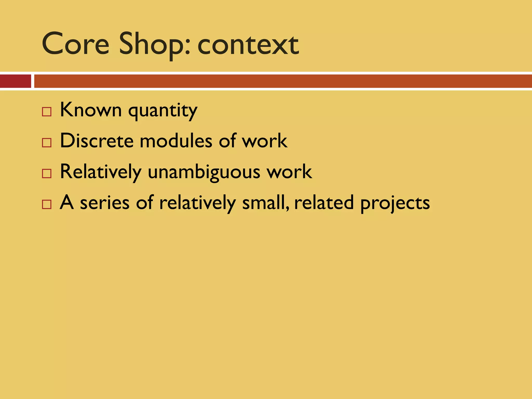 Core Shop: context
   Known quantity
   Discrete modules of work
   Relatively unambiguous work
   A series of relatively small, related projects
 