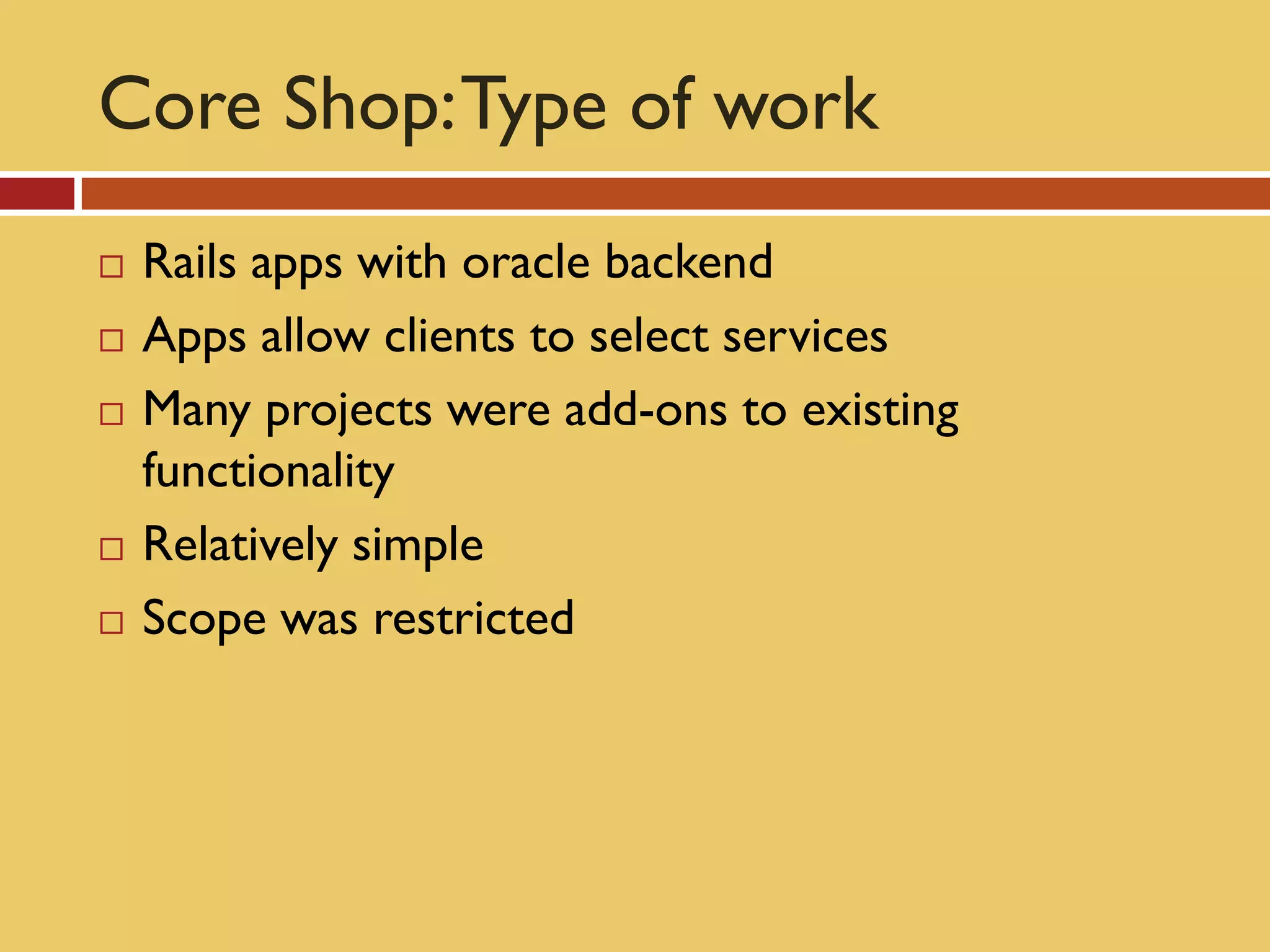 Core Shop: Type of work
   Rails apps with oracle backend
   Apps allow clients to select services
   Many projects were add-ons to existing
    functionality
   Relatively simple
   Scope was restricted
 