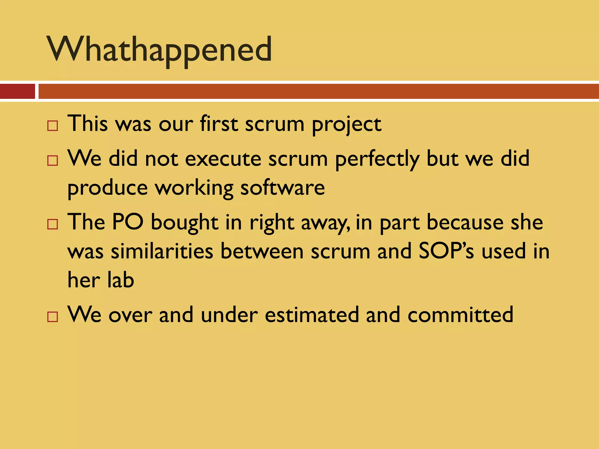 Whathappened
   This was our first scrum project
   We did not execute scrum perfectly but we did
    produce working software
   The PO bought in right away, in part because she
    was similarities between scrum and SOP’s used in
    her lab
   We over and under estimated and committed
 