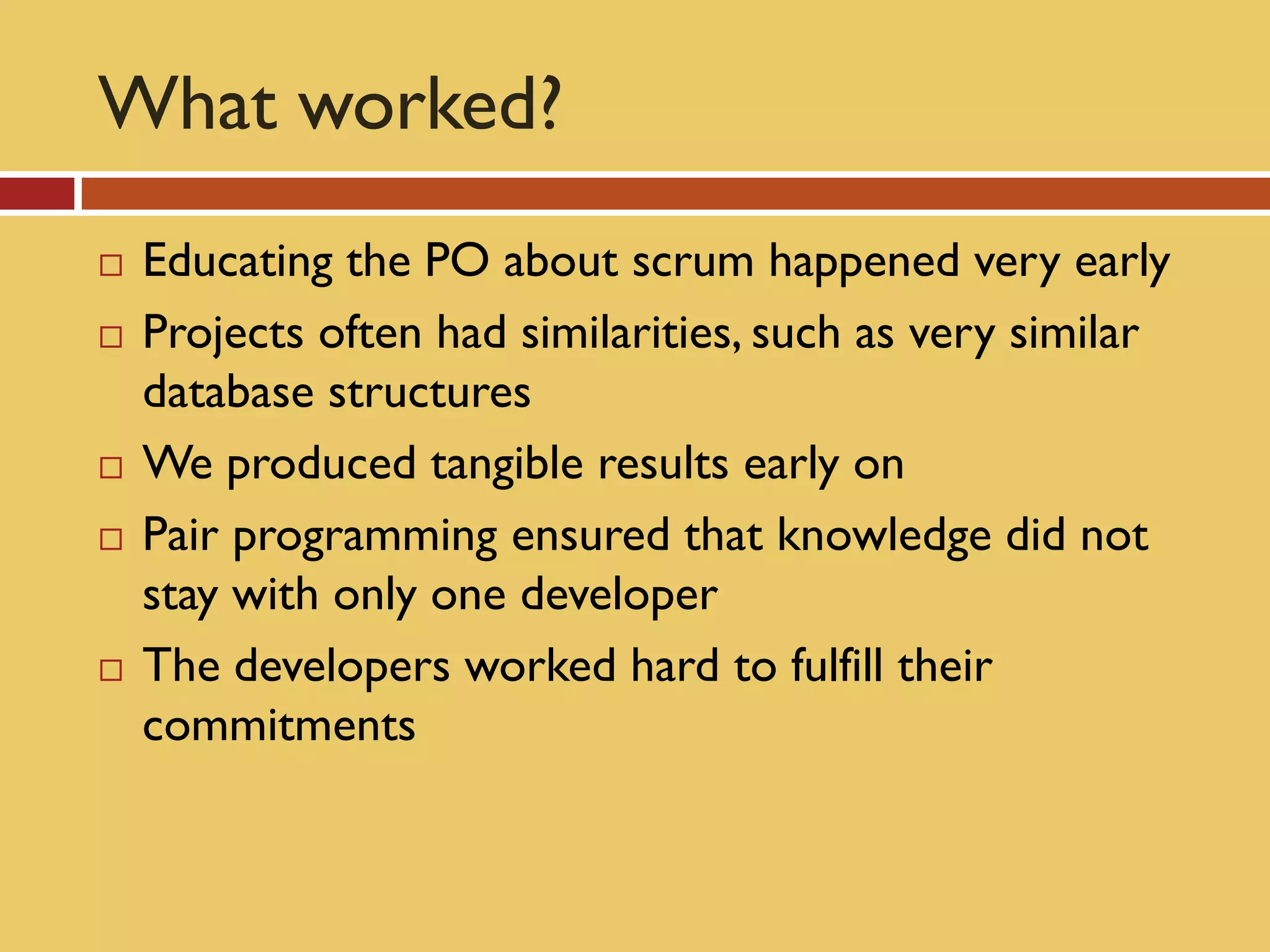 What worked?
   Educating the PO about scrum happened very early
   Projects often had similarities, such as very similar
    database structures
   We produced tangible results early on
   Pair programming ensured that knowledge did not
    stay with only one developer
   The developers worked hard to fulfill their
    commitments
 