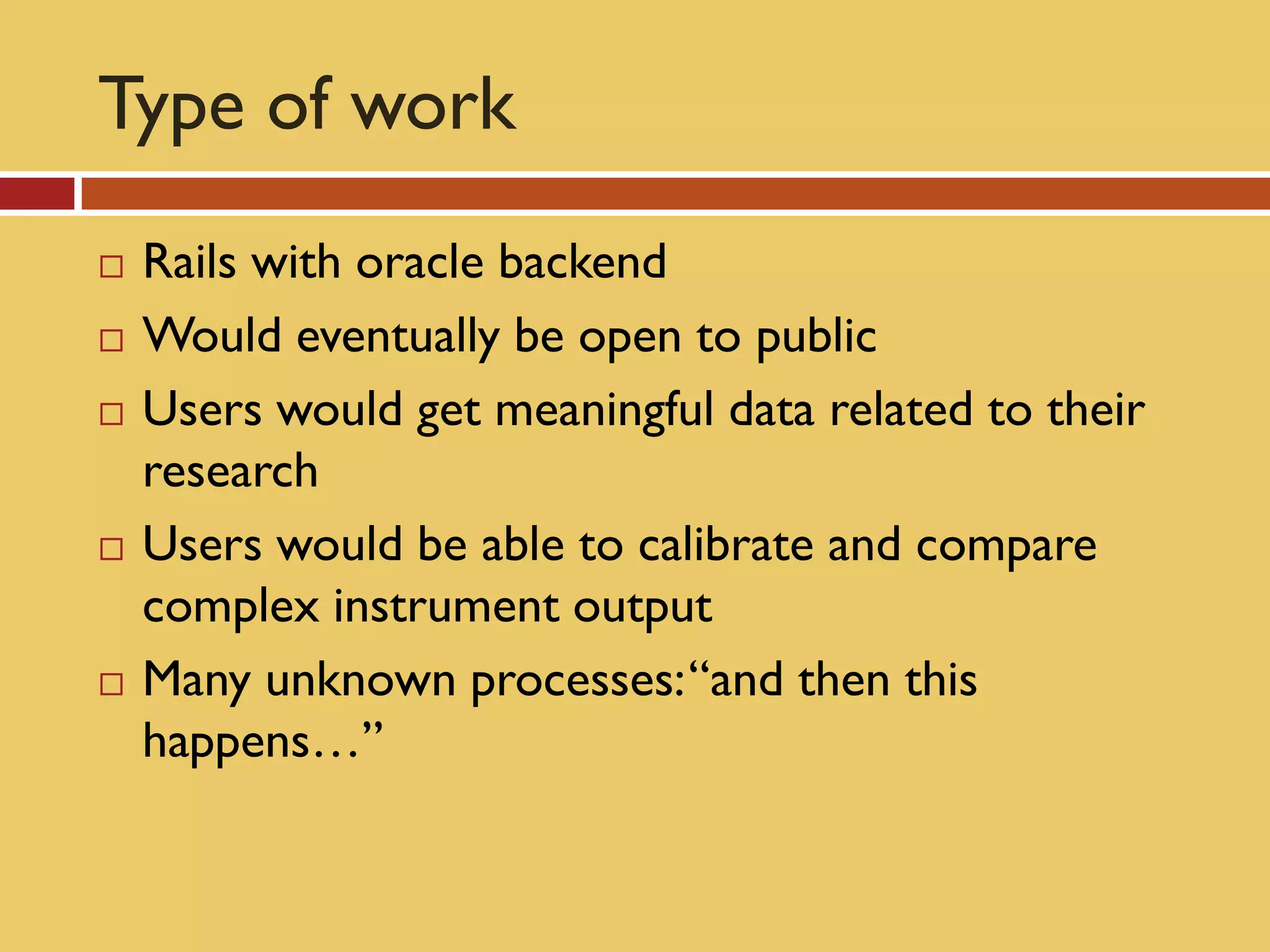 Type of work
   Rails with oracle backend
   Would eventually be open to public
   Users would get meaningful data related to their
    research
   Users would be able to calibrate and compare
    complex instrument output
   Many unknown processes: “and then this
    happens…”
 