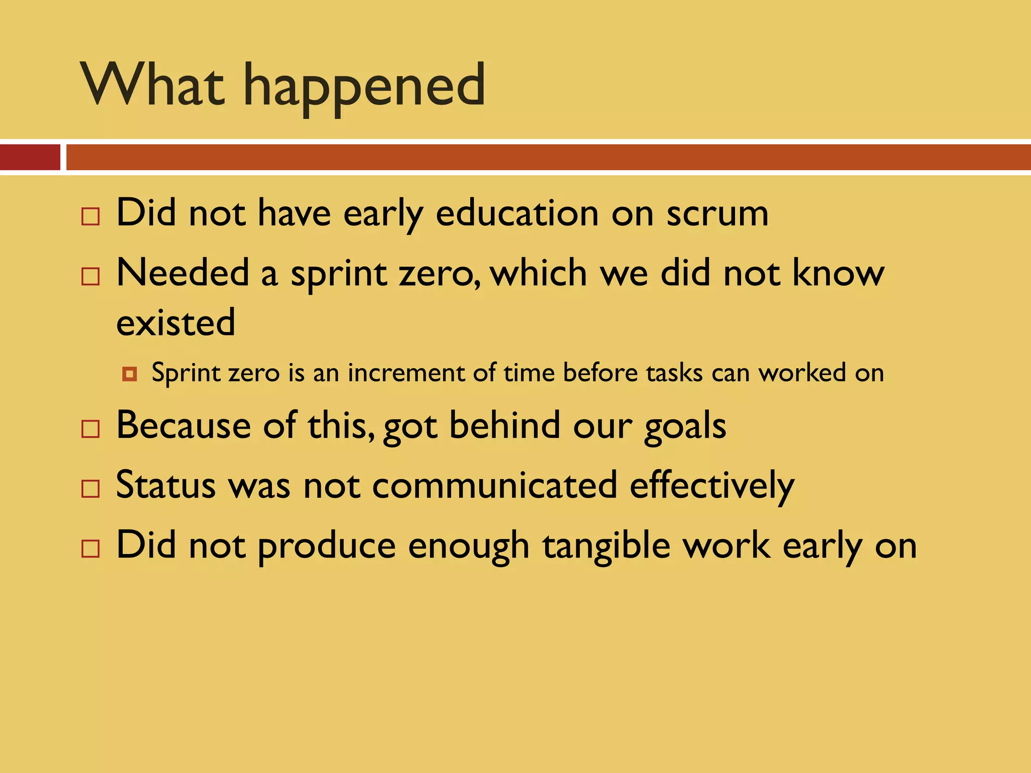 What happened
   Did not have early education on scrum
   Needed a sprint zero, which we did not know
    existed
       Sprint zero is an increment of time before tasks can worked on
   Because of this, got behind our goals
   Status was not communicated effectively
   Did not produce enough tangible work early on
 