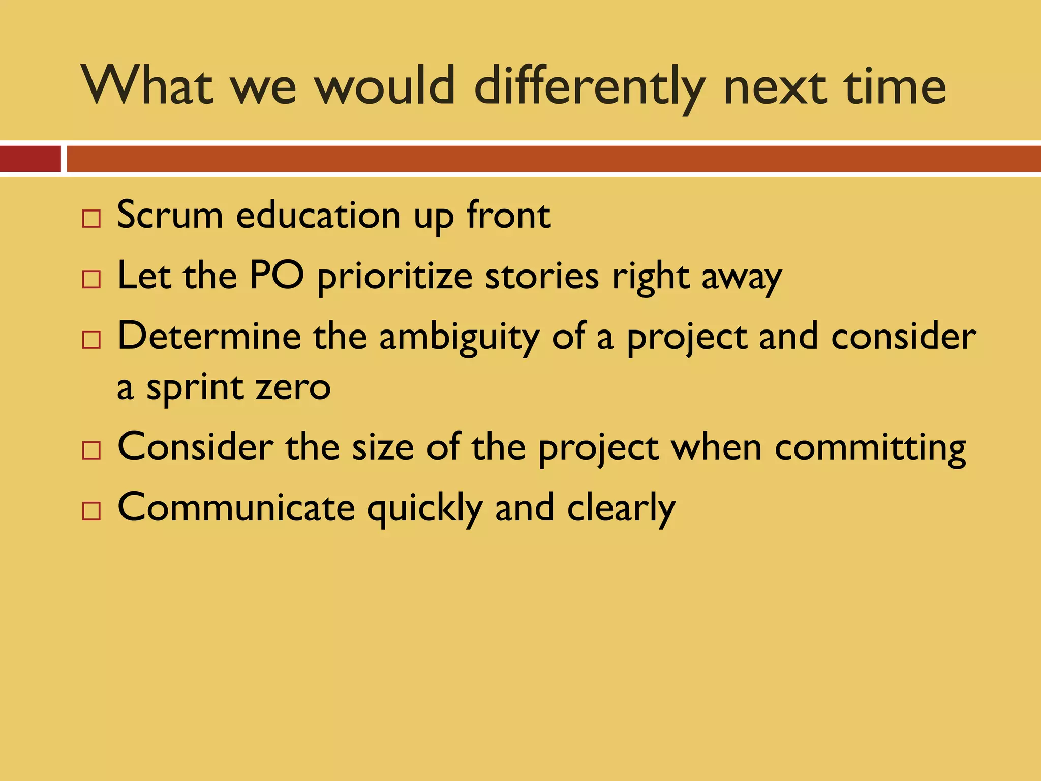 What we would differently next time

   Scrum education up front
   Let the PO prioritize stories right away
   Determine the ambiguity of a project and consider
    a sprint zero
   Consider the size of the project when committing
   Communicate quickly and clearly
 
