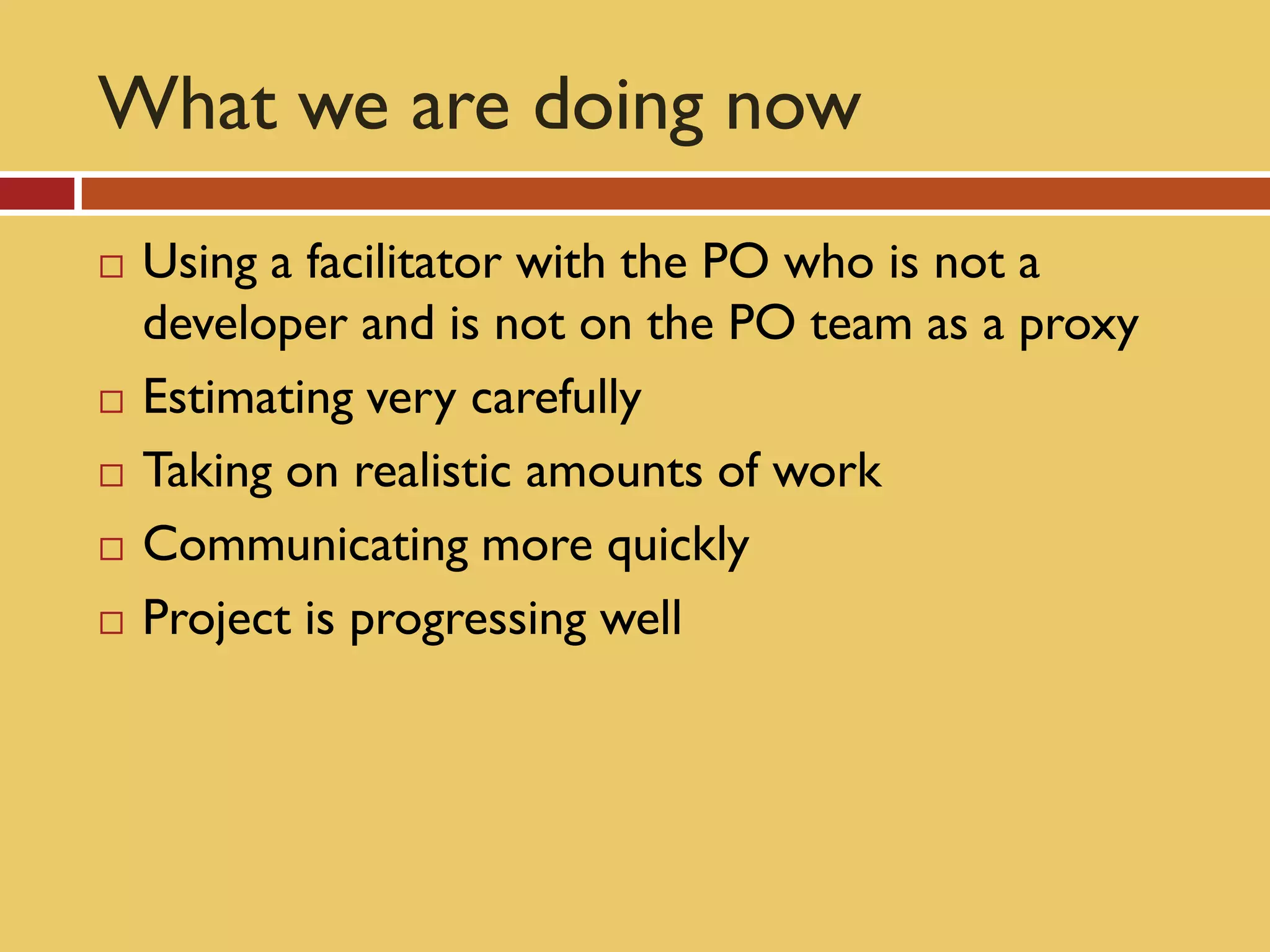 What we are doing now
   Using a facilitator with the PO who is not a
    developer and is not on the PO team as a proxy
   Estimating very carefully
   Taking on realistic amounts of work
   Communicating more quickly
   Project is progressing well
 