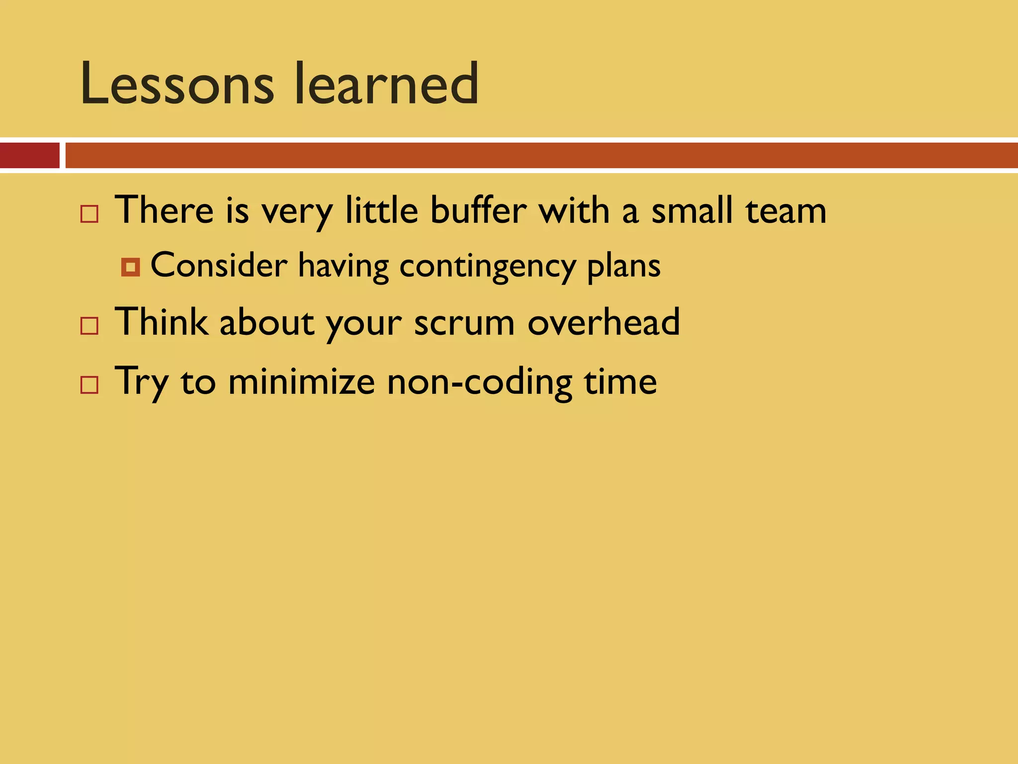 Lessons learned
   There is very little buffer with a small team
     Consider   having contingency plans
   Think about your scrum overhead
   Try to minimize non-coding time
 
