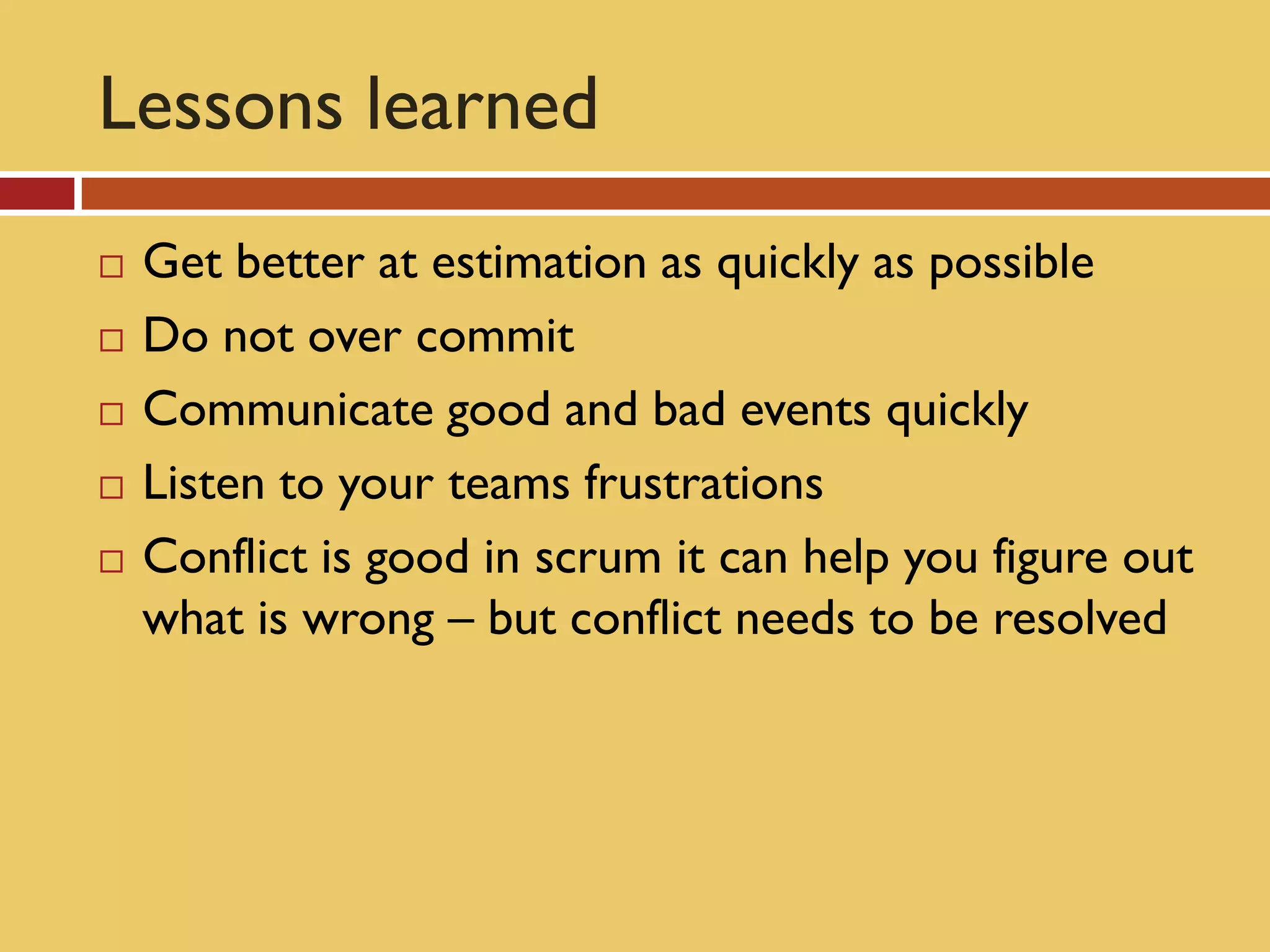 Lessons learned
   Get better at estimation as quickly as possible
   Do not over commit
   Communicate good and bad events quickly
   Listen to your teams frustrations
   Conflict is good in scrum it can help you figure out
    what is wrong – but conflict needs to be resolved
 