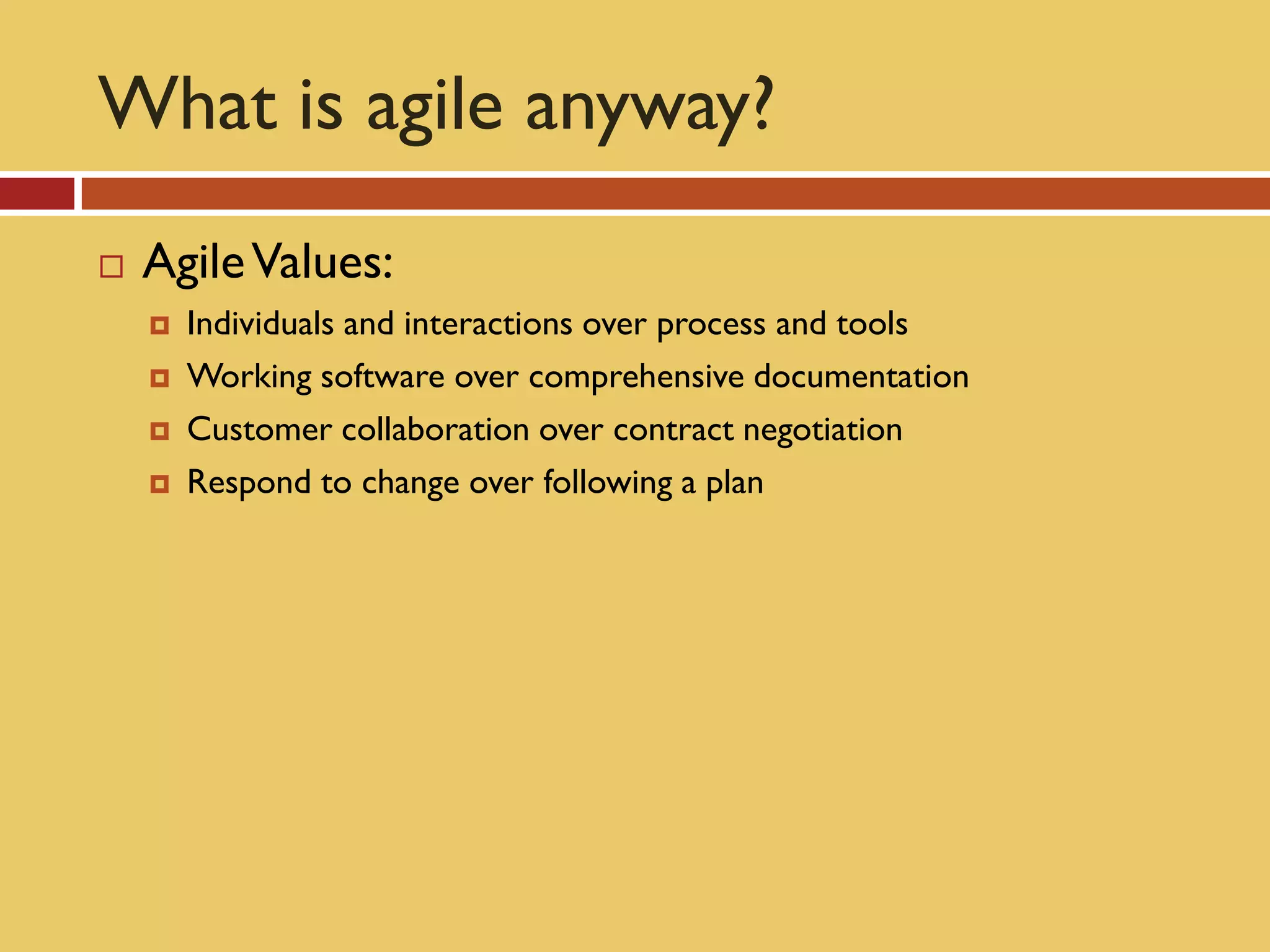 What is agile anyway?
   Agile Values:
       Individuals and interactions over process and tools
       Working software over comprehensive documentation
       Customer collaboration over contract negotiation
       Respond to change over following a plan
 