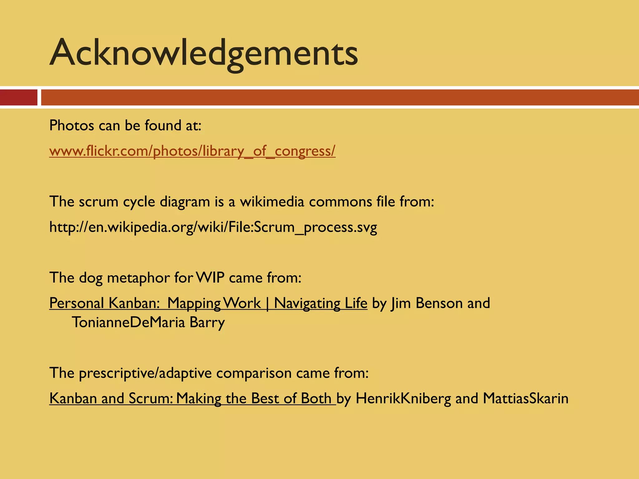 Acknowledgements
Photos can be found at:
www.flickr.com/photos/library_of_congress/


The scrum cycle diagram is a wikimedia commons file from:
http://en.wikipedia.org/wiki/File:Scrum_process.svg


The dog metaphor for WIP came from:
Personal Kanban: Mapping Work | Navigating Life by Jim Benson and
   TonianneDeMaria Barry


The prescriptive/adaptive comparison came from:
Kanban and Scrum: Making the Best of Both by HenrikKniberg and MattiasSkarin
 