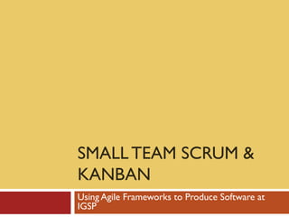 SMALL TEAM SCRUM &
KANBAN
Using Agile Frameworks to Produce Software at
IGSP
 