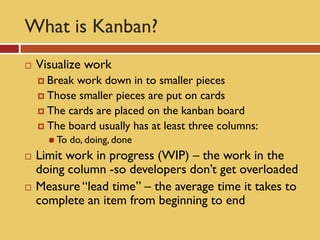 What is Kanban?
   Visualize work
     Break work down in to smaller pieces
     Those smaller pieces are put on cards
     The cards are placed on the kanban board
     The board usually has at least three columns:
       To   do, doing, done
   Limit work in progress (WIP) – the work in the
    doing column -so developers don’t get overloaded
   Measure “lead time” – the average time it takes to
    complete an item from beginning to end
 