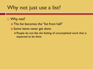Why not just use a list?
   Why not?
     Thelist becomes the “list from hell”
     Some items never get done
       People do not like the feeling of uncompleted work that is
        expected to be done
 