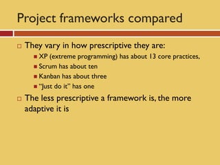 Project frameworks compared
   They vary in how prescriptive they are:
       XP  (extreme programming) has about 13 core practices,
       Scrum has about ten
       Kanban has about three
       “Just do it” has one

   The less prescriptive a framework is, the more
    adaptive it is
 