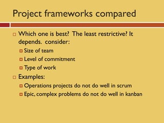 Project frameworks compared
   Which one is best? The least restrictive? It
    depends. consider:
     Sizeof team
     Level of commitment

     Type of work

   Examples:
     Operations  projects do not do well in scrum
     Epic, complex problems do not do well in kanban
 