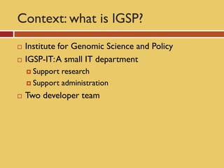 Context: what is lGSP?
   Institute for Genomic Science and Policy
   IGSP-IT: A small IT department
     Support research
     Support administration

   Two developer team
 