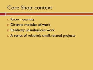 Core Shop: context
   Known quantity
   Discrete modules of work
   Relatively unambiguous work
   A series of relatively small, related projects
 
