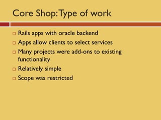 Core Shop: Type of work
   Rails apps with oracle backend
   Apps allow clients to select services
   Many projects were add-ons to existing
    functionality
   Relatively simple
   Scope was restricted
 