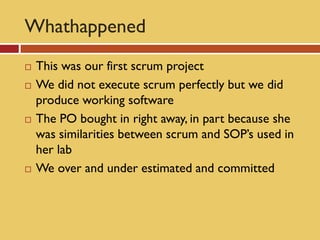 Whathappened
   This was our first scrum project
   We did not execute scrum perfectly but we did
    produce working software
   The PO bought in right away, in part because she
    was similarities between scrum and SOP’s used in
    her lab
   We over and under estimated and committed
 