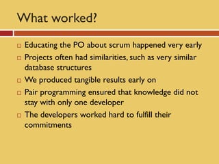 What worked?
   Educating the PO about scrum happened very early
   Projects often had similarities, such as very similar
    database structures
   We produced tangible results early on
   Pair programming ensured that knowledge did not
    stay with only one developer
   The developers worked hard to fulfill their
    commitments
 