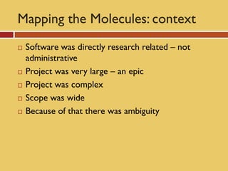 Mapping the Molecules: context
   Software was directly research related – not
    administrative
   Project was very large – an epic
   Project was complex
   Scope was wide
   Because of that there was ambiguity
 