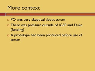 More context
   PO was very skeptical about scrum
   There was pressure outside of IGSP and Duke
    (funding)
   A prototype had been produced before use of
    scrum
 