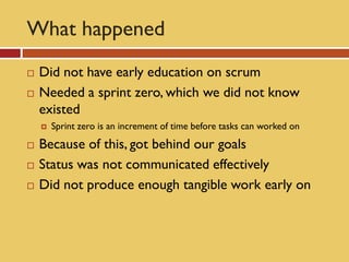 What happened
   Did not have early education on scrum
   Needed a sprint zero, which we did not know
    existed
       Sprint zero is an increment of time before tasks can worked on
   Because of this, got behind our goals
   Status was not communicated effectively
   Did not produce enough tangible work early on
 