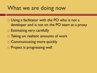 What we are doing now
   Using a facilitator with the PO who is not a
    developer and is not on the PO team as a proxy
   Estimating very carefully
   Taking on realistic amounts of work
   Communicating more quickly
   Project is progressing well
 