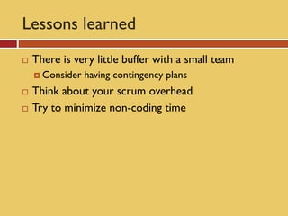 Lessons learned
   There is very little buffer with a small team
     Consider   having contingency plans
   Think about your scrum overhead
   Try to minimize non-coding time
 