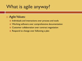 What is agile anyway?
   Agile Values:
       Individuals and interactions over process and tools
       Working software over comprehensive documentation
       Customer collaboration over contract negotiation
       Respond to change over following a plan
 