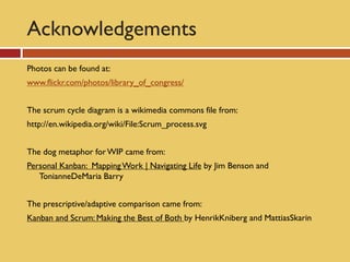 Acknowledgements
Photos can be found at:
www.flickr.com/photos/library_of_congress/


The scrum cycle diagram is a wikimedia commons file from:
http://en.wikipedia.org/wiki/File:Scrum_process.svg


The dog metaphor for WIP came from:
Personal Kanban: Mapping Work | Navigating Life by Jim Benson and
   TonianneDeMaria Barry


The prescriptive/adaptive comparison came from:
Kanban and Scrum: Making the Best of Both by HenrikKniberg and MattiasSkarin
 