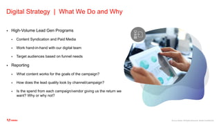 ©2020 Adobe. All Rights Reserved. Adobe Confidential.
Digital Strategy | What We Do and Why
 High-Volume Lead Gen Programs
 Content Syndication and Paid Media
 Work hand-in-hand with our digital team
 Target audiences based on funnel needs
 Reporting
 What content works for the goals of the campaign?
 How does the lead quality look by channel/campaign?
 Is the spend from each campaign/vendor giving us the return we
want? Why or why not?
 