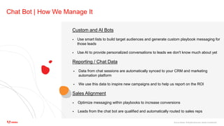 ©2020 Adobe. All Rights Reserved. Adobe Confidential.
Chat Bot | How We Manage It
Custom and AI Bots
 Use smart lists to build target audiences and generate custom playbook messaging for
those leads
 Use AI to provide personalized conversations to leads we don't know much about yet
Reporting / Chat Data
 Data from chat sessions are automatically synced to your CRM and marketing
automation platform
 We use this data to inspire new campaigns and to help us report on the ROI
Sales Alignment
 Optimize messaging within playbooks to increase conversions
 Leads from the chat bot are qualified and automatically routed to sales reps
 