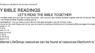 :
irst step you will take to live out your one word?

LY BIBLE READINGS
LET’S READ THE BIBLE TOGETHER

w the Bible better and you’ll get to know God better. Join us as we start reading the Bible together with the YouVersion Bibl
e Let’s Read the Bible Together reading plan at
/readtogether1. You can read or even listen to each daily passage in just 20 minutes or less.
o focus on the small things and live out your one word by reading and talking over the following Bible passages this week.
hariah 4:1-14
ah 54:2
rews 4:1-13
hew 25:14-30
ah 43:19
m 78:70-72
ppians 4:13

ditional LifeGroup resources can be found at resources.lifechurch.tv

 