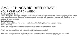 SMALL THINGS BIG DIFFERENCE
YOUR ONE WORD - WEEK 1
How to use Talk It Over:
Talking through the message during the week helps you and your group turn what God is saying to you into action
steps. Begin with the key questions, add any optional scriptures and questions if needed, and then wrap up by
deciding on your next steps.
Craig’s Main Idea:
It’s often the small things that no one sees that result in the big things that everyone wants.
Key Questions:
What’s one thing you would like to change about yourself or accomplish this year?
What’s your one word? How will this word help bring focus to your life?
What verse have you chosen to go with your one word? How does this verse apply to your one word?

 