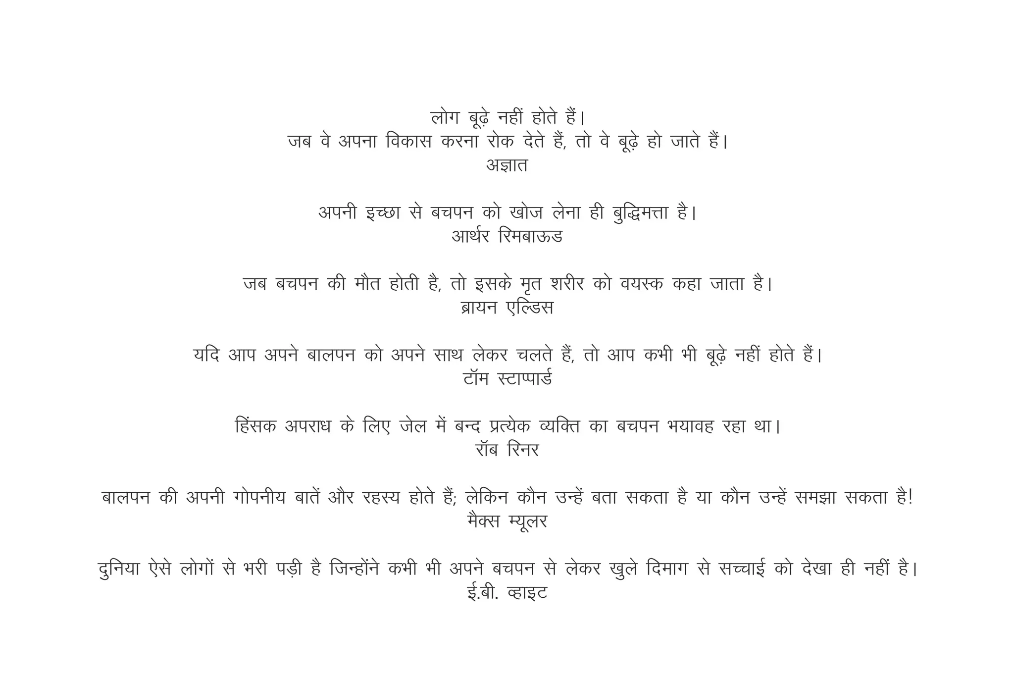 yksx cw<s+ ugha gksrs gSA
                                                                  a
                          tc os viuk fodkl djuk jksd nsrs gS]a rks os cw<s+ gks tkrs gSA
                                                                                       a
                                                  vKkr

                               viuh bPNk ls cpiu dks [kkst ysuk gh cqf)eÙkk gSA
                                              vkFkZj fjeckÅM

                    tc cpiu dh ekSr gksrh gS] rks blds e`r 'kjhj dks o;Ld dgk tkrk gSA
                                               czk;u ,fYMl

             ;fn vki vius ckyiu dks vius lkFk ysdj pyrs gS]a rks vki dHkh Hkh cw<s+ ugha gksrs gSA
                                                                                                 a
                                             VkWe LVkIikMZ

                   fgald vijk/k ds fy, tsy esa cUn izR;sd O;fDr dk cpiu Hk;kog jgk FkkA
                                                  jkWc fjuj

ckyiu dh viuh xksiuh; ckrsa vkSj jgL; gksrs gS(a ysfdu dkSu mUgsa crk ldrk gS ;k dkSu mUgsa le>k ldrk gS!
                                                 eSDl E;wyj

nqfu;k ,sls yksxksa ls Hkjh iM+h gS ftUgksus dHkh Hkh vius cpiu ls ysdj [kqys fnekx ls lPpkbZ dks ns[kk gh ugha gSA
                                          a
                                                       bZ-ch- OgkbV
 