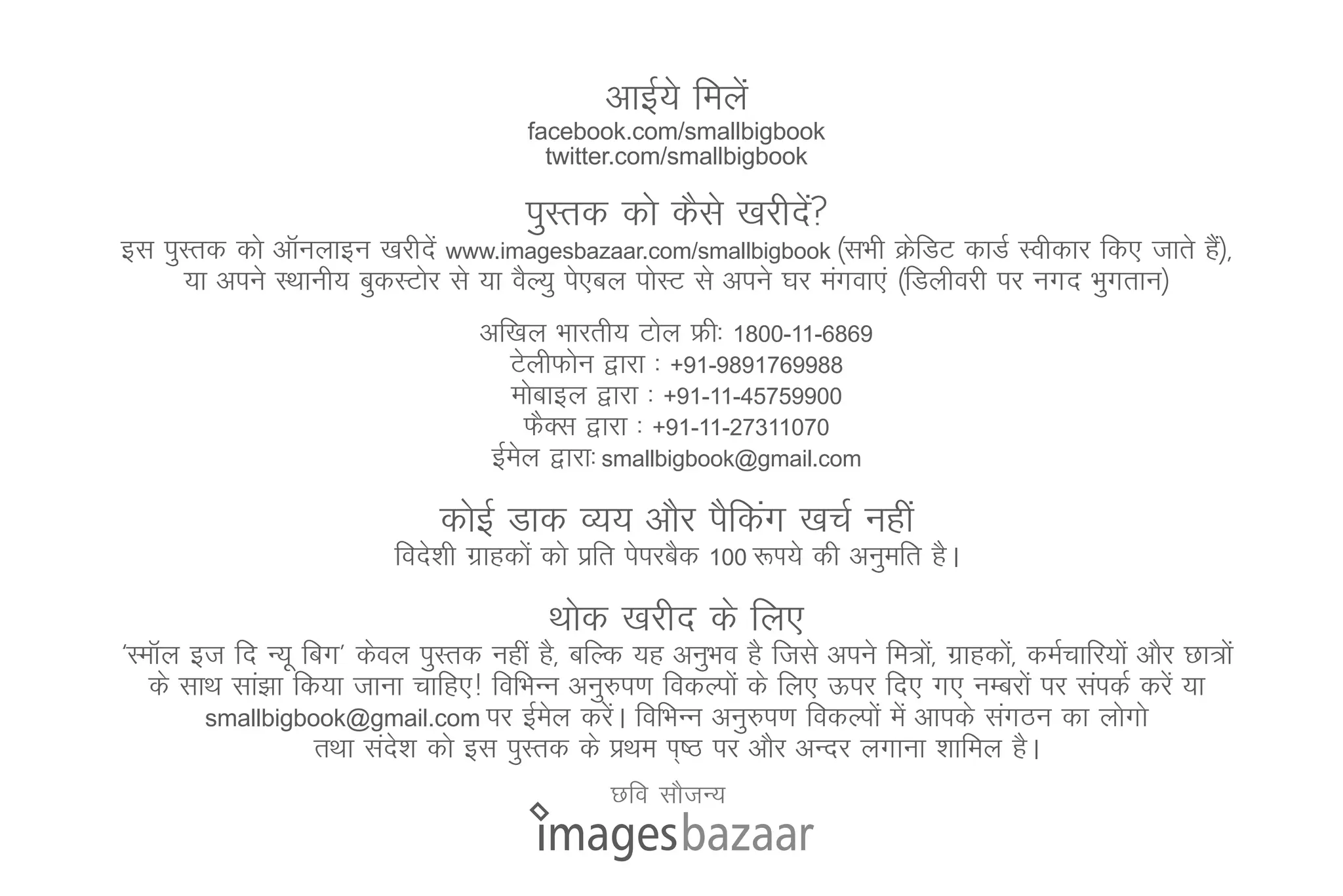 vkbZ;s feysa
                                         facebook.com/smallbigbook
                                           twitter.com/smallbigbook

                                         iqLrd dks dSls [kjhns
                                                              a
bl iqLrd dks vkWuykbu [kjhnsa www.imagesbazaar.com/smallbigbook ¼lHkh ØsfMV dkMZ Lohdkj fd, tkrs gS½]
                                                                                                   a
     ;k vius LFkkuh; cqdLVksj ls ;k oSY;q is,cy iksLV ls vius ?kj eaxok,a ¼fMyhojh ij uxn Hkqxrku½
                                    vf[ky Hkkjrh; Vksy Ýh% 1800-11-6869
                                       VsyhQksu }kjk % +91-9891769988
                                       eksckby }kjk % +91-11-45759900
                                          QSDl }kjk % +91-11-27311070
                                     bZey }kjk% smallbigbook@gmail.com
                                        s
                               dksbZ Mkd O;; vkSj iSfdax [kpZ ugha
                           fons'kh xzkgdksa dks izfr isijcSd   100 :Ik;s   dh vuqefr gSA
                                           Fkksd [kjhn ds fy,
^LekWy bt fn U;w fcx* dsoy iqLrd ugha gS] cfYd ;g vuqHko gS ftls vius fe=ks]a xzkgdks]a deZpkfj;ksa vkSj Nk=ksa
   ds lkFk lka>k fd;k tkuk pkfg,! fofHkUu vuq#i.k fodYiksa ds fy, Åij fn, x, uEcjksa ij laidZ djsa ;k
        smallbigbook@gmail.com ij bZey djsA fofHkUu vuq#i.k fodYiksa esa vkids laxBu dk yksxks
                                         s    a
                   rFkk lan'k dks bl iqLrd ds çFke Ik~"B ij vkSj vUnj yxkuk 'kkfey gSA
                           s
                                                  Nfo lkStU;
 