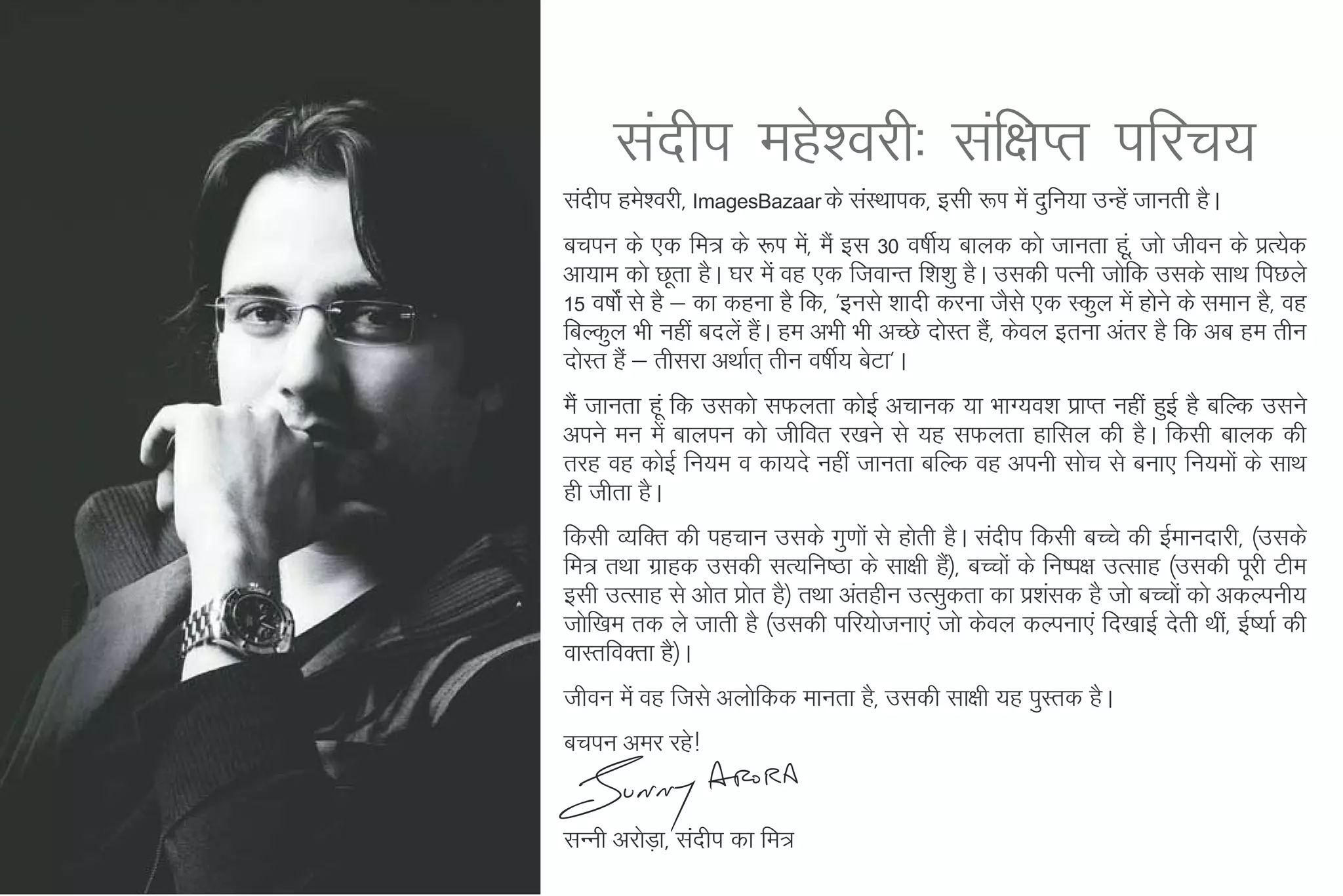 lanhi egs'ojh% laf{kIr ifjp;
lanhi ges'ojh] ImagesBazaar ds laLFkkid] blh :Ik esa nqfu;k mUgsa tkurh gSA
cpiu ds ,d fe= ds :Ik es]a eSa bl 30 o"khZ; ckyd dks tkurk gw]a tks thou ds izR;sd
vk;ke dks Nwrk gSA ?kj esa og ,d ftokUr f'k'kq gSA mldh iRuh tksfd mlds lkFk fiNys
15 o"kksaZ ls gS & dk dguk gS fd] ^buls 'kknh djuk tSls ,d Ldqy esa gksus ds leku gS] og
fcYdqy Hkh ugha cnysa gaA ge vHkh Hkh vPNs nksLr gS]a dsoy bruk varj gS fd vc ge rhu
                        S
nksLr gSa & rhljk vFkkZr~ rhu o"khZ; csVk*A
eSa tkurk gwa fd mldks lQyrk dksbZ vpkud ;k HkkX;o'k izkIr ugha gqbZ gS cfYd mlus
vius eu esa ckyiu dks thfor j[kus ls ;g lQyrk gkfly dh gSA fdlh ckyd dh
rjg og dksbZ fu;e o dk;ns ugha tkurk cfYd og viuh lksp ls cuk, fu;eksa ds lkFk
gh thrk gSA
fdlh O;fDr dh igpku mlds xq.kksa ls gksrh gSA lanhi fdlh cPps dh bZekunkjh] ¼mlds
fe= rFkk xzkgd mldh lR;fu"Bk ds lk{kh gS½] cPpksa ds fu"i{k mRlkg ¼mldh iwjh Vhe
                                           a
blh mRlkg ls vksr çksr gS½ rFkk varghu mRlqdrk dk iz'kald gS tks cPpksa dks vdYiuh;
tksf[ke rd ys tkrh gS ¼mldh ifj;kstuk,a tks dsoy dYiuk,a fn[kkbZ nsrh Fkha] bZ";kZ dh
okLrfoDrk gS½A
thou esa og ftls vyksfdd ekurk gS] mldh lk{kh ;g iqLrd gSA
cpiu vej jgs!


lUuh vjksMk+ ] lanhi dk fe=
 