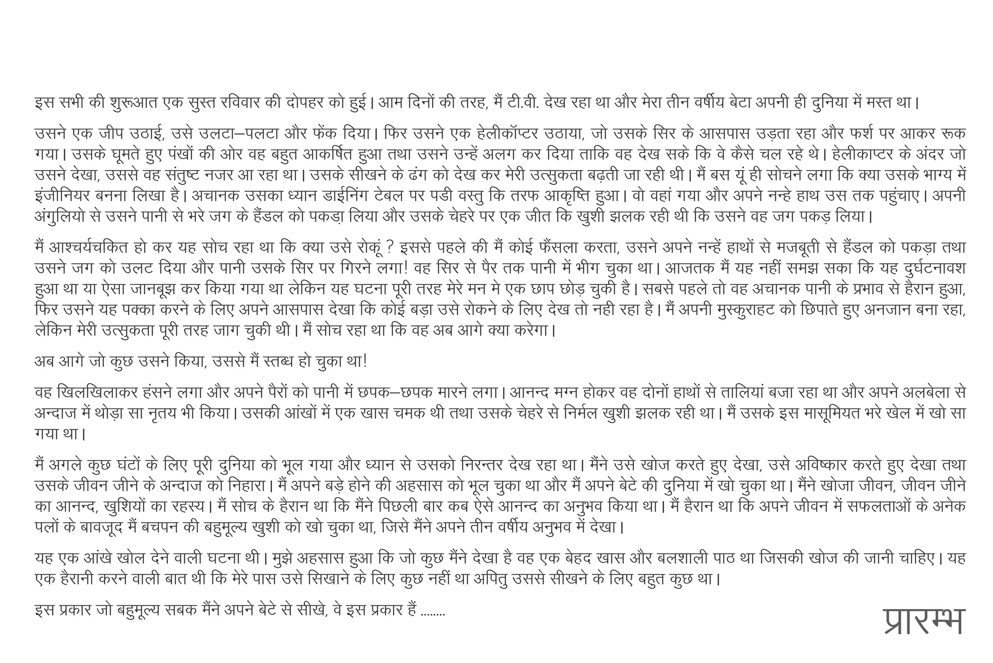 bl lHkh dh 'kq:vkr ,d lqLr jfookj dh nksigj dks gqbA vke fnuksa dh rjg] eSa Vh-oh- ns[k jgk Fkk vkSj esjk rhu o"khZ; csVk viuh gh nqfu;k esa eLr FkkA
                                                   Z
mlus ,d thi mBkbZ] mls myVk&iyVk vkSj Qsd fn;kA fQj mlus ,d gsyhdkWIVj mBk;k] tks mlds flj ds vklikl mM+rk jgk vkSj Q'kZ ij vkdj :d
                                                a
x;kA mlds ?kwers gq, ia[kksa dh vksj og cgqr vkdf"kZr gqvk rFkk mlus mUgsa vyx dj fn;k rkfd og ns[k lds fd os dSls py jgs FksA gsyhdkIVj ds vanj tks
mlus ns[kk] mlls og lar"V utj vk jgk FkkA mlds lh[kus ds <ax dks ns[k dj esjh mRlqdrk c<+rh tk jgh FkhA eSa cl ;wa gh lkspus yxk fd D;k mlds HkkX; esa
                         q
bathfu;j cuuk fy[kk gSA vpkud mldk /;ku MkbZfuax Vscy ij iMh oLrq fd rjQ vkd`f"r gqvkA oks ogka x;k vkSj vius uUgs gkFk ml rd igqpk,A viuh
                                                                                                                                         a
vaxfy;ks ls mlus ikuh ls Hkjs tx ds gSMy dks idMk+ fy;k vkSj mlds psgjs ij ,d thr fd [kq”kh >yd jgh Fkh fd mlus og tx idM+ fy;kA
   q                                   a
eSa vk'p;Zpfdr gks dj ;g lksp jgk Fkk fd D;k mls jksdaw  blls igys dh eSa dksbZ QSlyk djrk] mlus vius uUgsa gkFkksa ls etcwrh ls gSMy dks idM+k rFkk
                                                                                   a                                                a
mlus tx dks myV fn;k vkSj ikuh mlds flj ij fxjus yxk! Okg flj ls iSj rd ikuh esa Hkhx pqdk FkkA vktrd eSa ;g ugha le> ldk fd ;g nq?kZVuko'k
gqvk Fkk ;k ,slk tkucw> dj fd;k x;k Fkk ysfdu ;g ?kVuk iwjh rjg esjs eu es ,d Nki NksM+ pqdh gSA lcls igys rks og vpkud ikuh ds izHkko ls gSjku gqvk]
fQj mlus ;g iDdk djus ds fy, vius vklikl ns[kk fd dksbZ cM+k mls jksdus ds fy, ns[k rks ugh jgk gSA eSa viuh eqLdqjkgV dks fNikrs gq, vutku cuk jgk]
ysfdu esjh mRlqdrk iwjh rjg tkx pqdh FkhA eSa lksp jgk Fkk fd og vc vkxs D;k djsxkA
vc vkxs tks dqN mlus fd;k] mlls eSa LrC/k gks pqdk Fkk!
og f[kyf[kykdj galus yxk vkSj vius iSjksa dks ikuh esa Nid&Nid ekjus yxkA vkuUn eXu gksdj og nksuksa gkFkksa ls rkfy;ka ctk jgk Fkk vkSj vius vycsyk ls
vUnkt esa FkksMk lk u`r; Hkh fd;kA mldh vka[kksa esa ,d [kkl ped Fkh rFkk mlds psgjs ls fueZy [kq'kh >yd jgh FkkA eSa mlds bl eklwfe;r Hkjs [ksy esa [kks lk
               +
x;k FkkA
eSa vxys dqN ?kaVksa ds fy, iwjh nqfu;k dks Hkwy x;k vkSj /;ku ls mldks fujUrj ns[k jgk FkkA eSus mls [kkst djrs gq, ns[kk] mls vfo"dkj djrs gq, ns[kk rFkk
                                                                                                   a
mlds thou thus ds vUnkt dks fugkjkA eSa vius cM+s gksus dh vglkl dks Hkwy pqdk Fkk vkSj eSa vius csVs dh nqfu;k esa [kks pqdk FkkA eSus [kkstk thou] thou thus
                                                                                                                                     a
dk vkuUn] [kqf'k;ksa dk jgL;A eSa lksp ds gSjku Fkk fd eSus fiNyh ckj dc ,sls vkuUn dk vuqHko fd;k FkkA eSa gSjku Fkk fd vius thou esa lQyrkvksa ds vusd
                                                          a
iyksa ds ckotwn eSa cpiu dh cgqeY; [kq'kh dks [kks pqdk Fkk] ftls eSus vius rhu o"khZ; vuqHko esa ns[kkA
                                    w                               a
;g ,d vka[ks [kksy nsus okyh ?kVuk FkhA eq>s vglkl gqvk fd tks dqN eSus ns[kk gS og ,d csgn [kkl vkSj cy'kkyh ikB Fkk ftldh [kkst dh tkuh pkfg,A ;g
                                                                     a
,d gSjkuh djus okyh ckr Fkh fd esjs ikl mls fl[kkus ds fy, dqN ugha Fkk vfirq mlls lh[kus ds fy, cgqr dqN FkkA
bl izdkj tks cgqeY; lcd eSus vius csVs ls lh[ks] os bl izdkj gSa --------
                 w        a
                                                                                                                                               izkjEHk
 