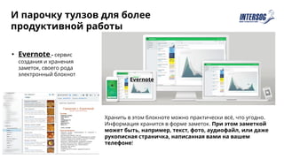 И парочку тулзов для более
продуктивной работы
• Evernote - сервис
создания и хранения
заметок, своего рода
электронный блокнот
Evernote
Хранить в этом блокноте можно практически всё, что угодно.
Информация хранится в форме заметок. При этом заметкой
может быть, например, текст, фото, аудиофайл, или даже
рукописная страничка, написанная вами на вашем
телефоне!
 