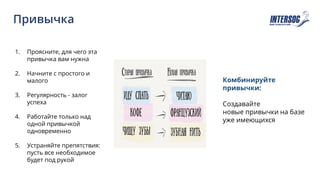Привычка
1. Проясните, для чего эта
привычка вам нужна
2. Начните с простого и
малого
3. Регулярность - залог
успеха
4. Работайте только над
одной привычкой
одновременно
5. Устраняйте препятствия:
пусть все необходимое
будет под рукой
Комбинируйте
привычки:
Создавайте
новые привычки на базе
уже имеющихся
 