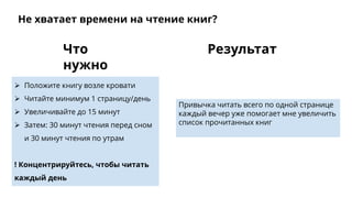 Привычка читать всего по одной странице
каждый вечер уже помогает мне увеличить
список прочитанных книг
 Положите книгу возле кровати
 Читайте минимум 1 страницу/день
 Увеличивайте до 15 минут
 Затем: 30 минут чтения перед сном
и 30 минут чтения по утрам
! Концентрируйтесь, чтобы читать
каждый день
РезультатЧто
нужно
Не хватает времени на чтение книг?
 